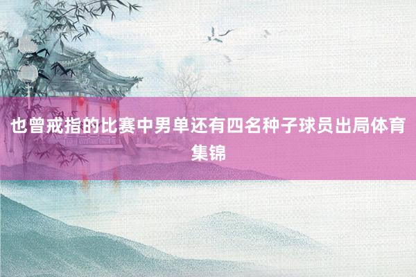 也曾戒指的比赛中男单还有四名种子球员出局体育集锦