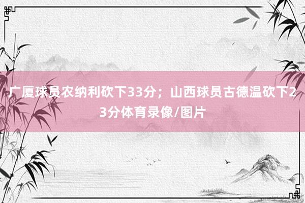 广厦球员农纳利砍下33分；山西球员古德温砍下23分体育录像/图片