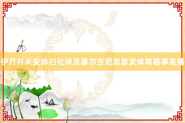 伊万并未安排归化球员塞尔吉尼奥首发体育赛事直播
