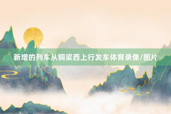 新增的列车从铜梁西上行发车体育录像/图片