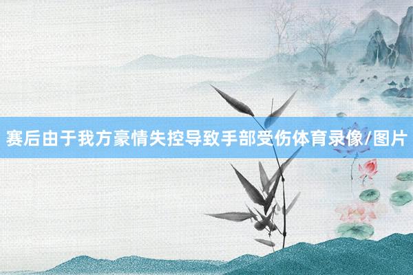 赛后由于我方豪情失控导致手部受伤体育录像/图片