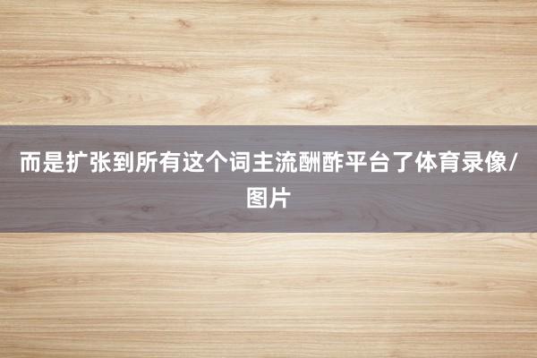 而是扩张到所有这个词主流酬酢平台了体育录像/图片