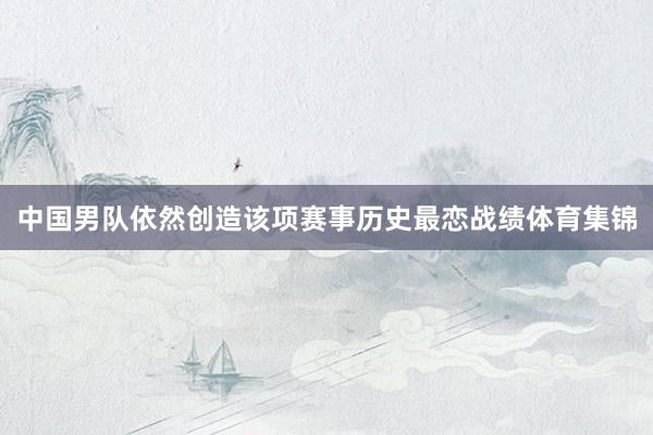 中国男队依然创造该项赛事历史最恋战绩体育集锦