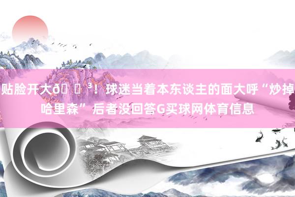 贴脸开大😳！球迷当着本东谈主的面大呼“炒掉哈里森” 后者没回答G买球网体育信息