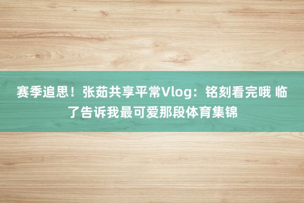 赛季追思！张茹共享平常Vlog：铭刻看完哦 临了告诉我最可爱那段体育集锦