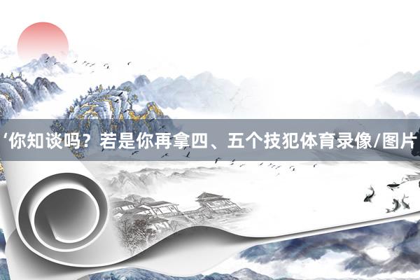 ‘你知谈吗?若是你再拿四、五个技犯体育录像/图片