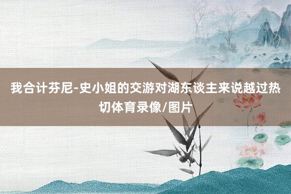 我合计芬尼-史小姐的交游对湖东谈主来说越过热切体育录像/图片
