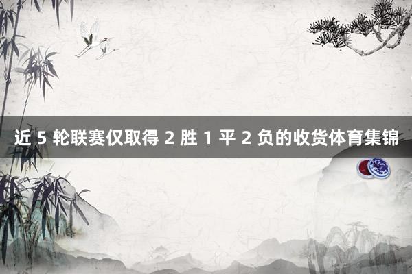 近 5 轮联赛仅取得 2 胜 1 平 2 负的收货体育集锦