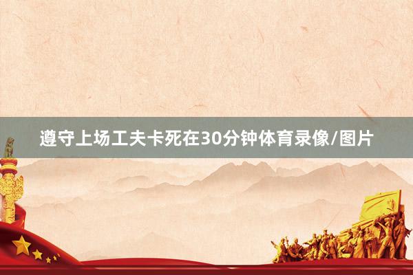 遵守上场工夫卡死在30分钟体育录像/图片
