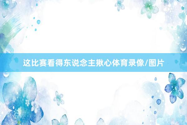 这比赛看得东说念主揪心体育录像/图片