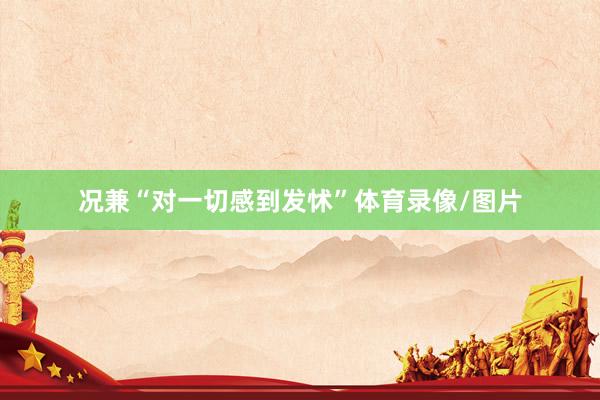 况兼“对一切感到发怵”体育录像/图片