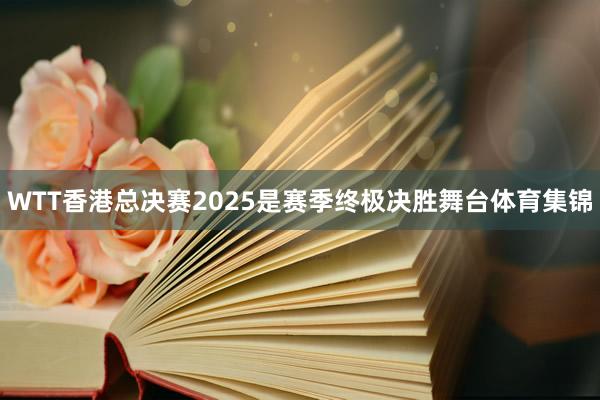 WTT香港总决赛2025是赛季终极决胜舞台体育集锦