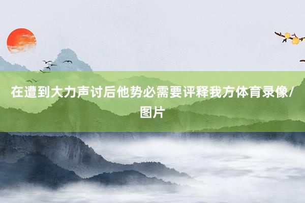 在遭到大力声讨后他势必需要评释我方体育录像/图片