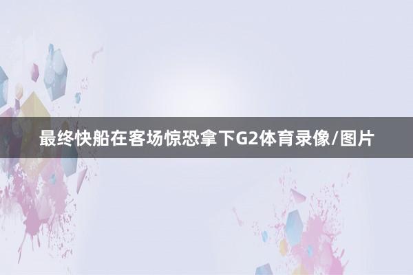最终快船在客场惊恐拿下G2体育录像/图片
