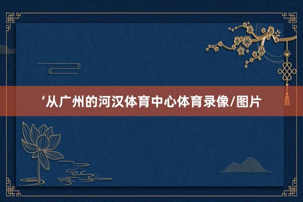 ‘从广州的河汉体育中心体育录像/图片
