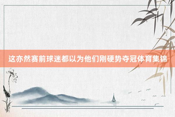 这亦然赛前球迷都以为他们刚硬势夺冠体育集锦