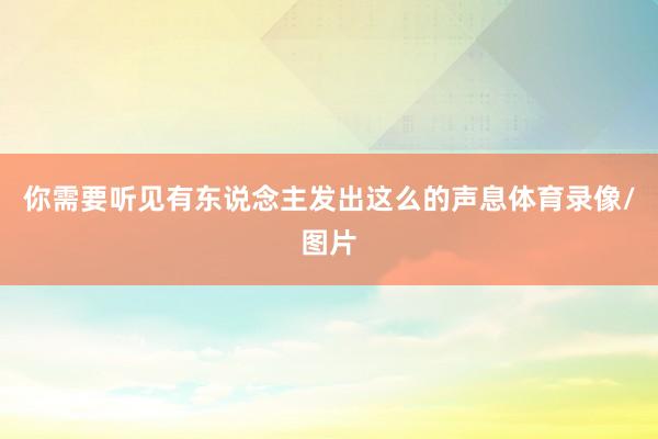 你需要听见有东说念主发出这么的声息体育录像/图片