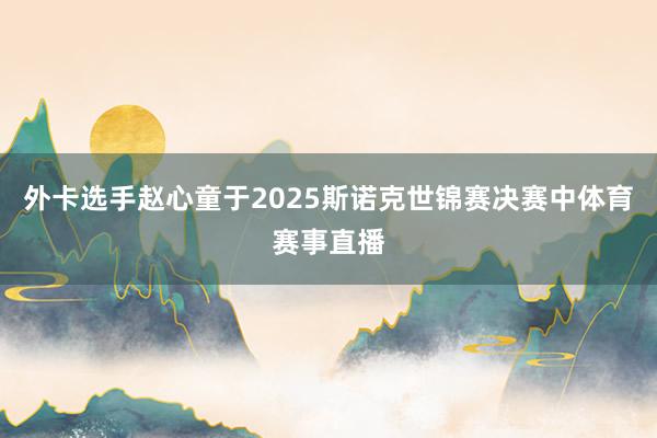 外卡选手赵心童于2025斯诺克世锦赛决赛中体育赛事直播