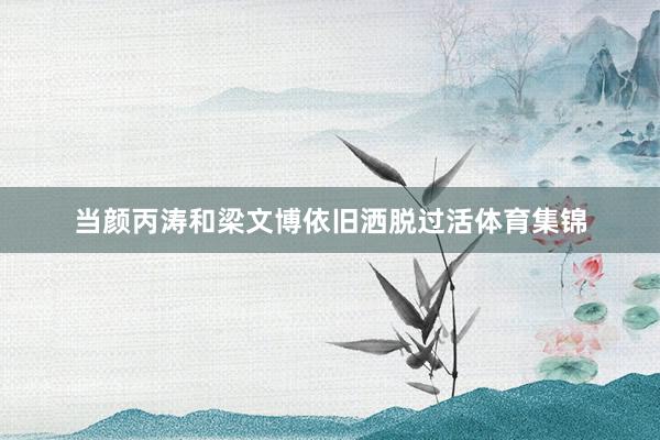 当颜丙涛和梁文博依旧洒脱过活体育集锦