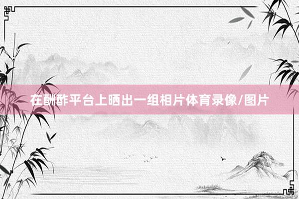 在酬酢平台上晒出一组相片体育录像/图片