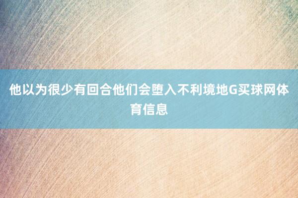 他以为很少有回合他们会堕入不利境地G买球网体育信息