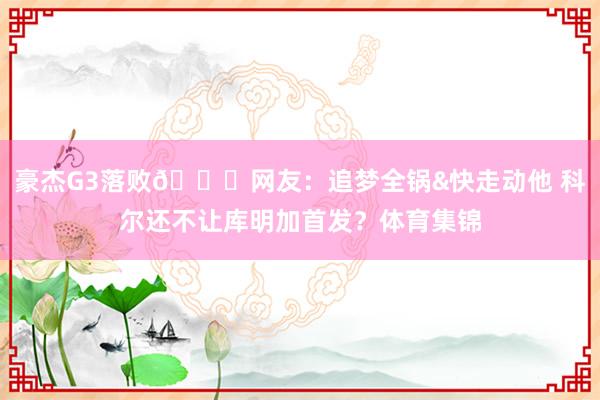 豪杰G3落败💔网友：追梦全锅&快走动他 科尔还不让库明加首发？体育集锦