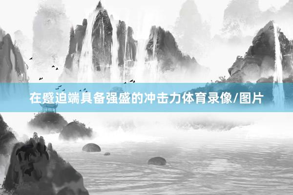 在蹙迫端具备强盛的冲击力体育录像/图片
