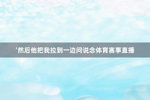 ’然后他把我拉到一边问说念体育赛事直播