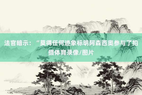 法官暗示：“莫得任何迹象标明阿森西奥参与了拍摄体育录像/图片