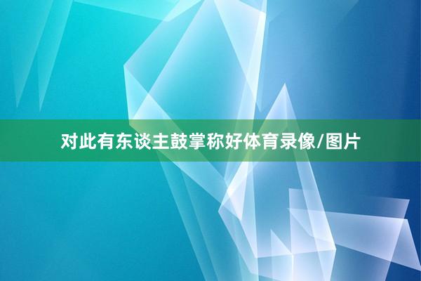 对此有东谈主鼓掌称好体育录像/图片