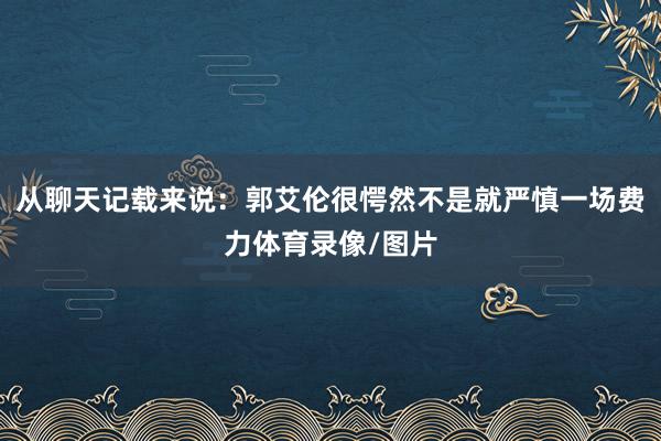 从聊天记载来说：郭艾伦很愕然不是就严慎一场费力体育录像/图片