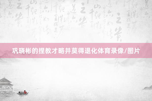 巩晓彬的捏教才略并莫得退化体育录像/图片