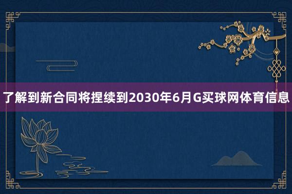 了解到新合同将捏续到2030年6月G买球网体育信息
