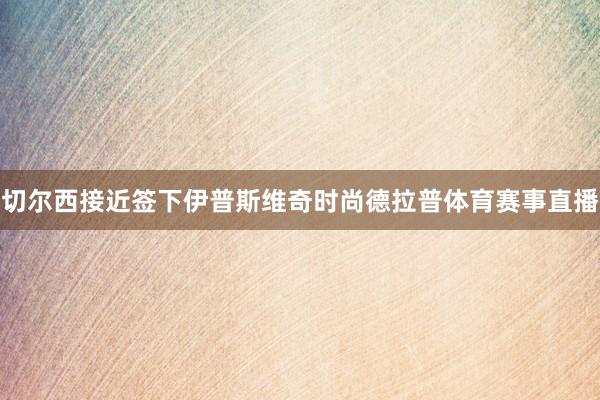 切尔西接近签下伊普斯维奇时尚德拉普体育赛事直播