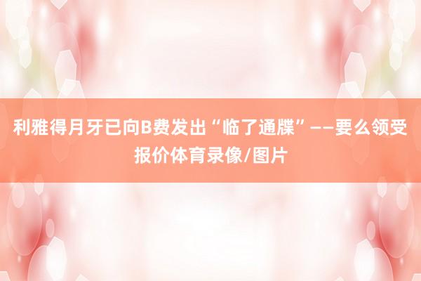 利雅得月牙已向B费发出“临了通牒”——要么领受报价体育录像/图片