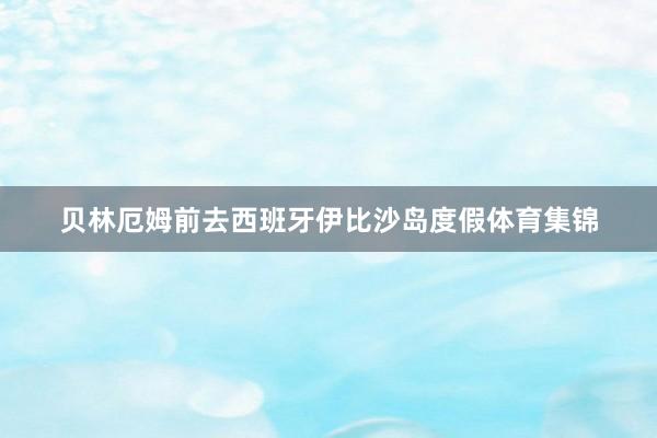 贝林厄姆前去西班牙伊比沙岛度假体育集锦