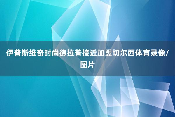 伊普斯维奇时尚德拉普接近加盟切尔西体育录像/图片