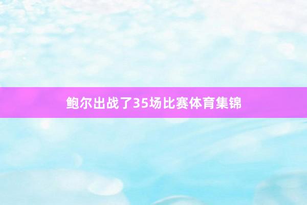 鲍尔出战了35场比赛体育集锦