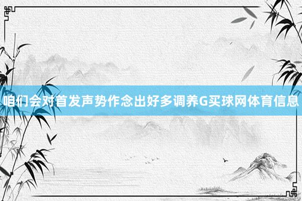 咱们会对首发声势作念出好多调养G买球网体育信息