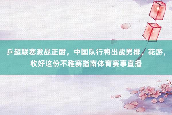 乒超联赛激战正酣，中国队行将出战男排、花游，收好这份不雅赛指南体育赛事直播