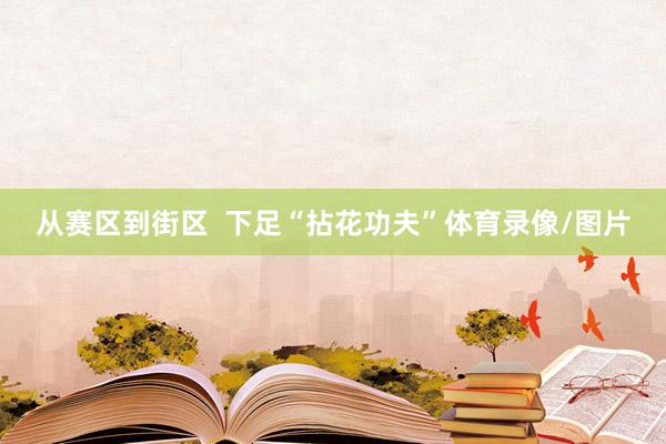 从赛区到街区  下足“拈花功夫”体育录像/图片