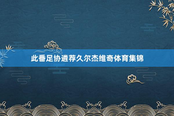 此番足协遴荐久尔杰维奇体育集锦