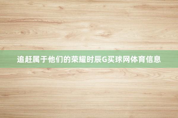 追赶属于他们的荣耀时辰G买球网体育信息