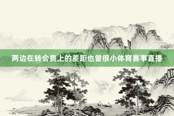 两边在转会费上的差距也曾很小体育赛事直播
