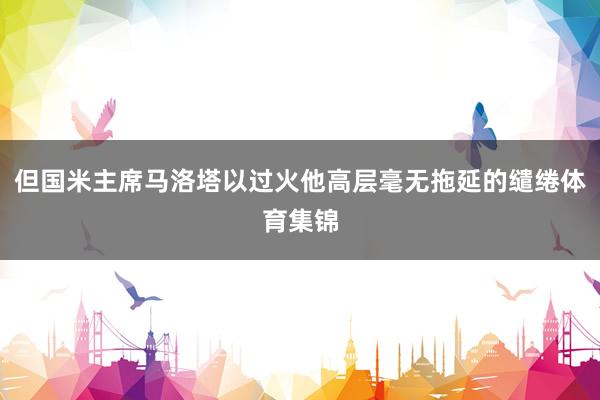 但国米主席马洛塔以过火他高层毫无拖延的缱绻体育集锦