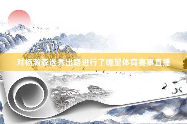 对杨瀚森选秀出路进行了瞻望体育赛事直播
