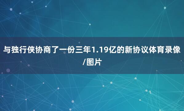 与独行侠协商了一份三年1.19亿的新协议体育录像/图片