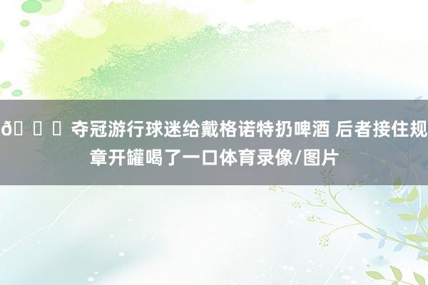 😅夺冠游行球迷给戴格诺特扔啤酒 后者接住规章开罐喝了一口体育录像/图片
