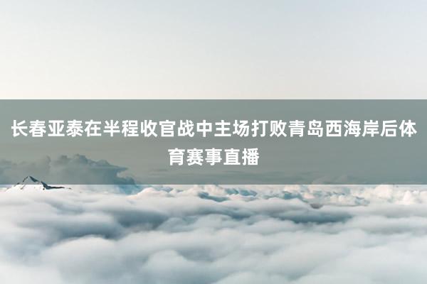 长春亚泰在半程收官战中主场打败青岛西海岸后体育赛事直播