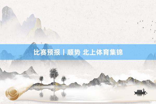 比赛预报丨顺势 北上体育集锦